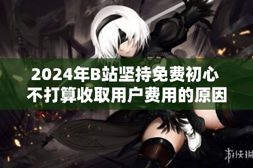 2024年B站坚持免费初心 不打算收取用户费用的原因解析