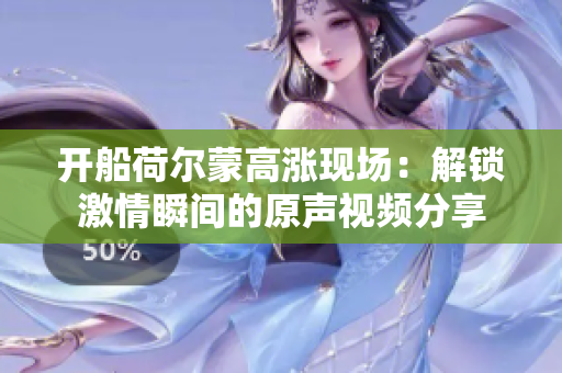 开船荷尔蒙高涨现场：解锁激情瞬间的原声视频分享