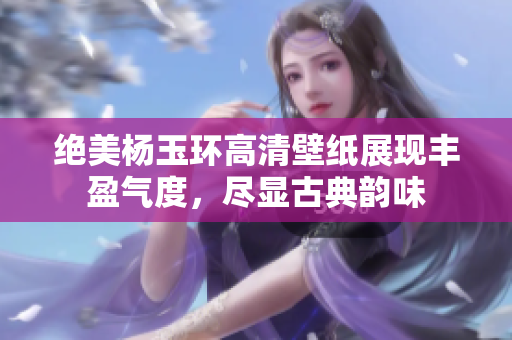 绝美杨玉环高清壁纸展现丰盈气度，尽显古典韵味