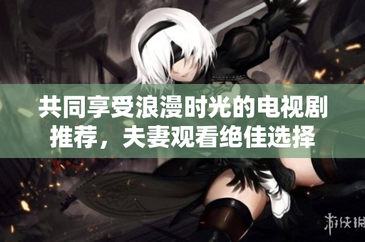 共同享受浪漫时光的电视剧推荐，夫妻观看绝佳选择