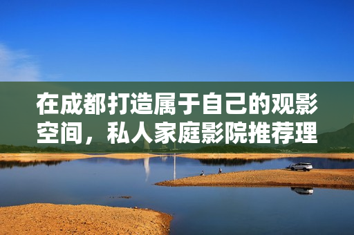 在成都打造属于自己的观影空间，私人家庭影院推荐理由解析