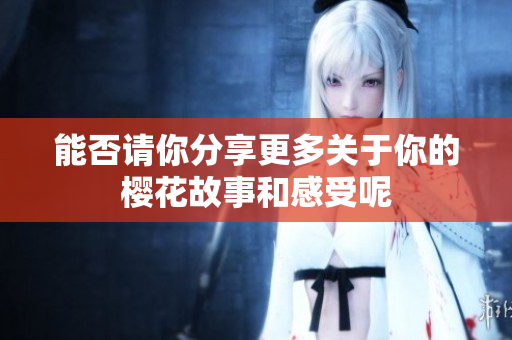 能否请你分享更多关于你的樱花故事和感受呢