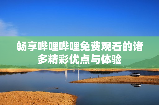 畅享哔哩哔哩免费观看的诸多精彩优点与体验