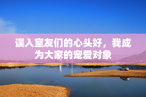 误入室友们的心头好，我成为大家的宠爱对象
