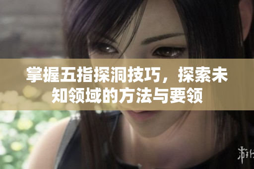 掌握五指探洞技巧，探索未知领域的方法与要领