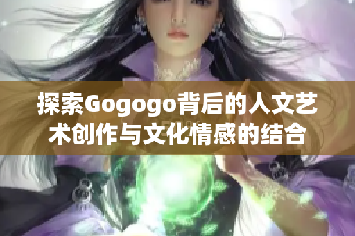 探索Gogogo背后的人文艺术创作与文化情感的结合