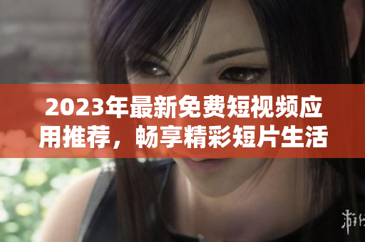 2023年最新免费短视频应用推荐，畅享精彩短片生活