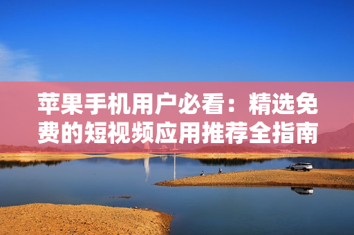苹果手机用户必看：精选免费的短视频应用推荐全指南