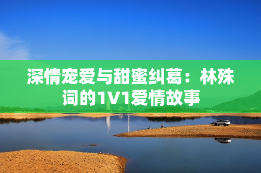 深情宠爱与甜蜜纠葛：林殊词的1V1爱情故事