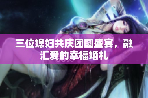 三位媳妇共庆团圆盛宴，融汇爱的幸福婚礼