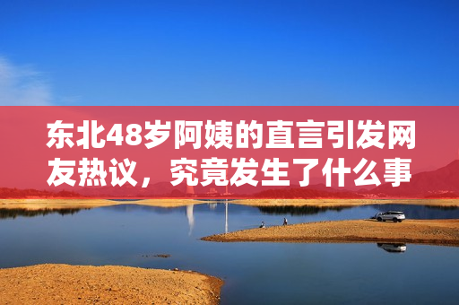 东北48岁阿姨的直言引发网友热议，究竟发生了什么事情？