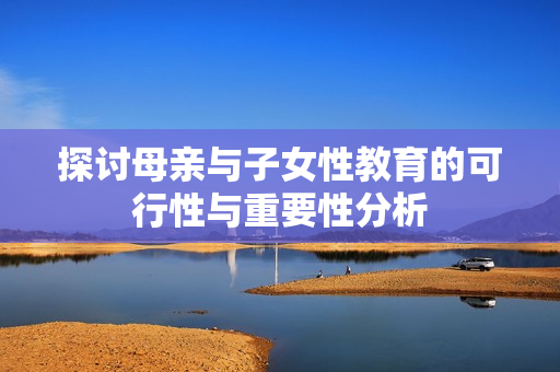 探讨母亲与子女性教育的可行性与重要性分析