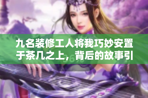 九名装修工人将我巧妙安置于茶几之上，背后的故事引人深思