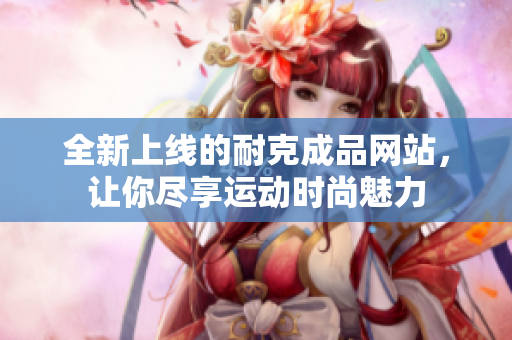 全新上线的耐克成品网站，让你尽享运动时尚魅力
