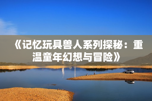 《记忆玩具兽人系列探秘：重温童年幻想与冒险》