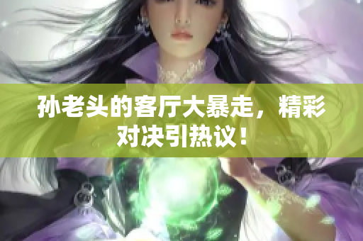 孙老头的客厅大暴走，精彩对决引热议！