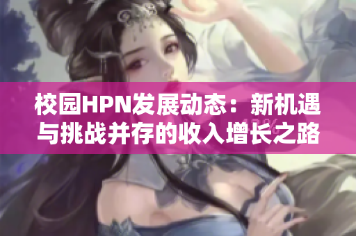 校园HPN发展动态：新机遇与挑战并存的收入增长之路