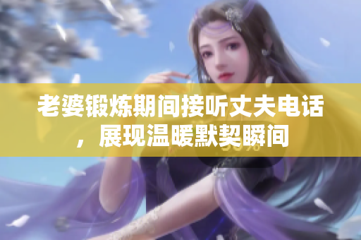 老婆锻炼期间接听丈夫电话，展现温暖默契瞬间