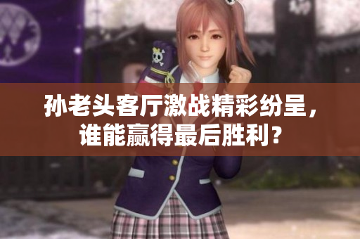 孙老头客厅激战精彩纷呈，谁能赢得最后胜利？