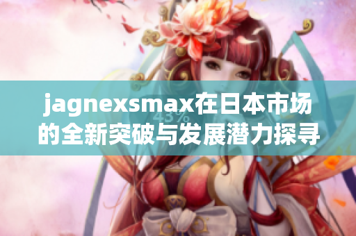 jagnexsmax在日本市场的全新突破与发展潜力探寻