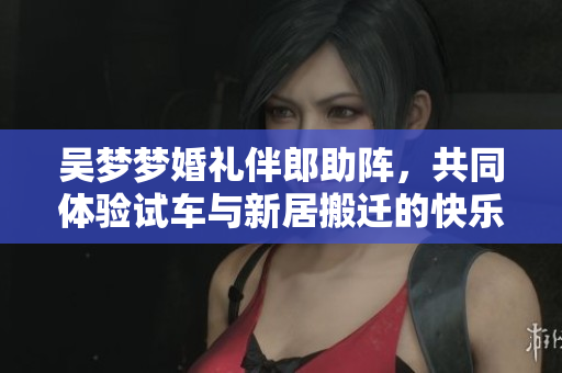 吴梦梦婚礼伴郎助阵，共同体验试车与新居搬迁的快乐时光