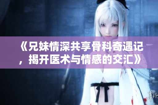 《兄妹情深共享骨科奇遇记，揭开医术与情感的交汇》