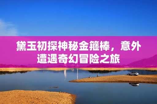 黛玉初探神秘金箍棒，意外遭遇奇幻冒险之旅