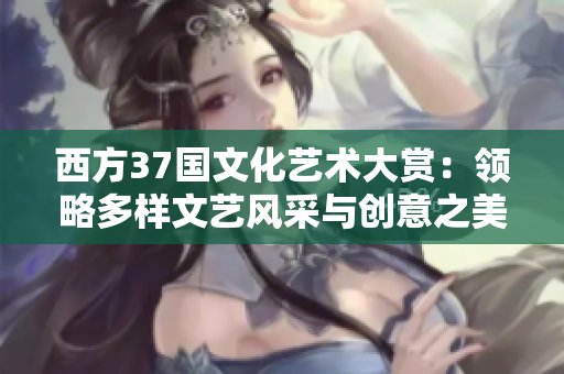 西方37国文化艺术大赏：领略多样文艺风采与创意之美