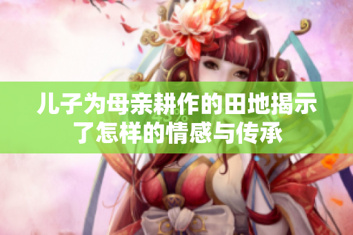 儿子为母亲耕作的田地揭示了怎样的情感与传承