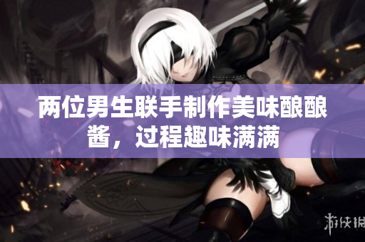 两位男生联手制作美味酿酿酱，过程趣味满满