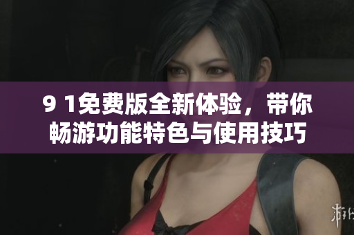 9 1免费版全新体验，带你畅游功能特色与使用技巧