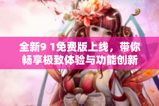 全新9 1免费版上线，带你畅享极致体验与功能创新