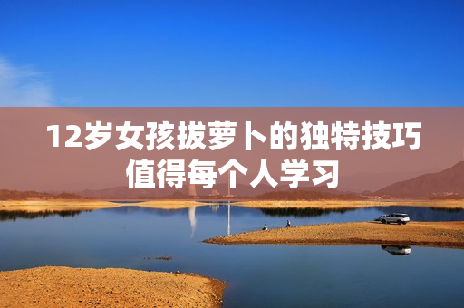 12岁女孩拔萝卜的独特技巧值得每个人学习