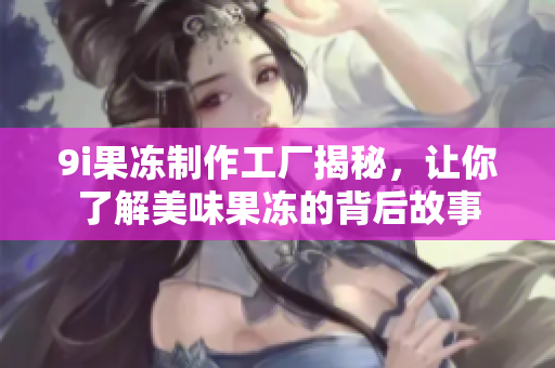 9i果冻制作工厂揭秘，让你了解美味果冻的背后故事