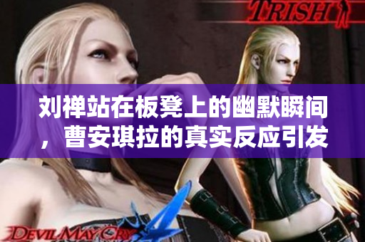 刘禅站在板凳上的幽默瞬间，曹安琪拉的真实反应引发热议