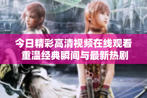今日精彩高清视频在线观看 重温经典瞬间与最新热剧