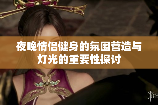 夜晚情侣健身的氛围营造与灯光的重要性探讨