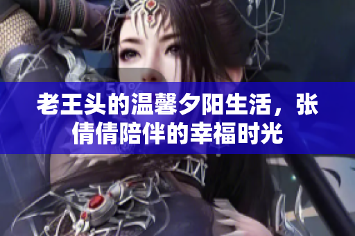 老王头的温馨夕阳生活，张倩倩陪伴的幸福时光