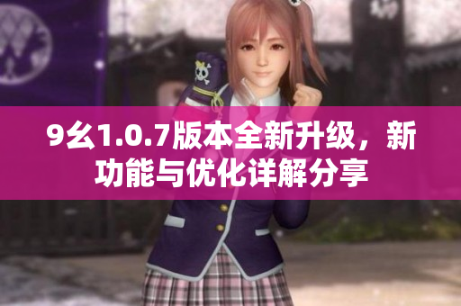 9幺1.0.7版本全新升级，新功能与优化详解分享