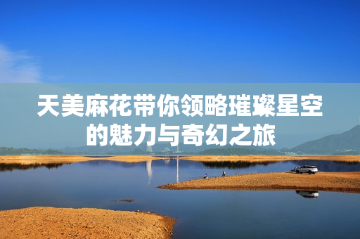 天美麻花带你领略璀璨星空的魅力与奇幻之旅