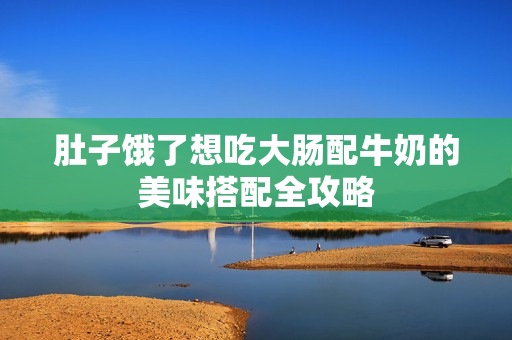 肚子饿了想吃大肠配牛奶的美味搭配全攻略