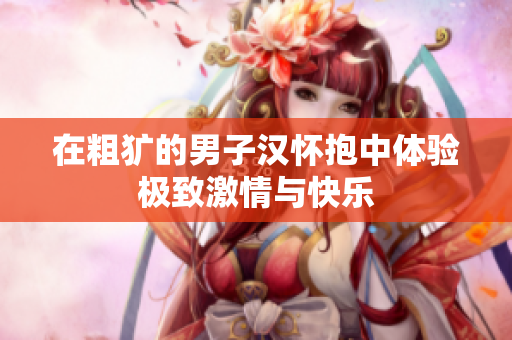 在粗犷的男子汉怀抱中体验极致激情与快乐