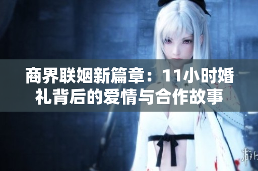 商界联姻新篇章：11小时婚礼背后的爱情与合作故事