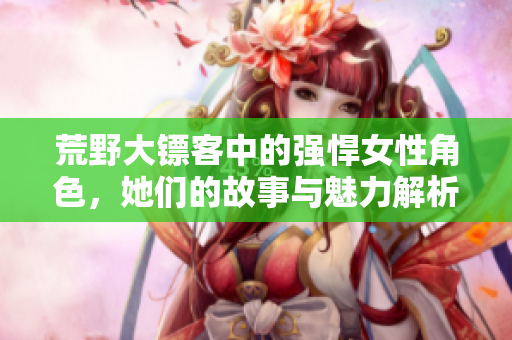 荒野大镖客中的强悍女性角色，她们的故事与魅力解析