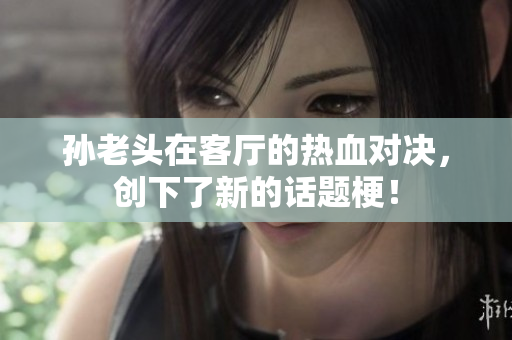孙老头在客厅的热血对决，创下了新的话题梗！