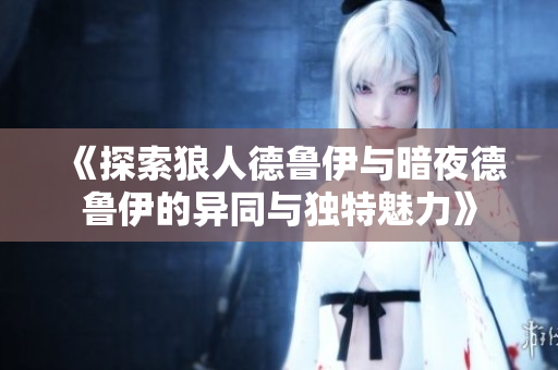 《探索狼人德鲁伊与暗夜德鲁伊的异同与独特魅力》