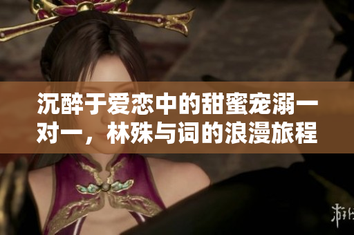 沉醉于爱恋中的甜蜜宠溺一对一，林殊与词的浪漫旅程