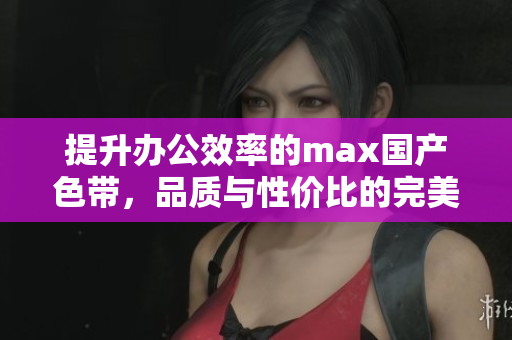 提升办公效率的max国产色带，品质与性价比的完美结合