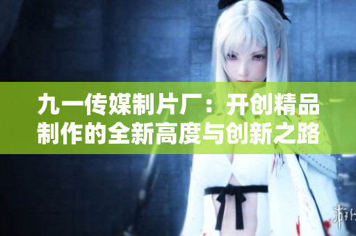 九一传媒制片厂：开创精品制作的全新高度与创新之路