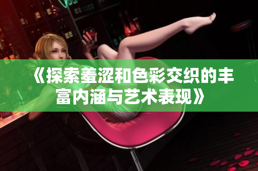 《探索羞涩和色彩交织的丰富内涵与艺术表现》